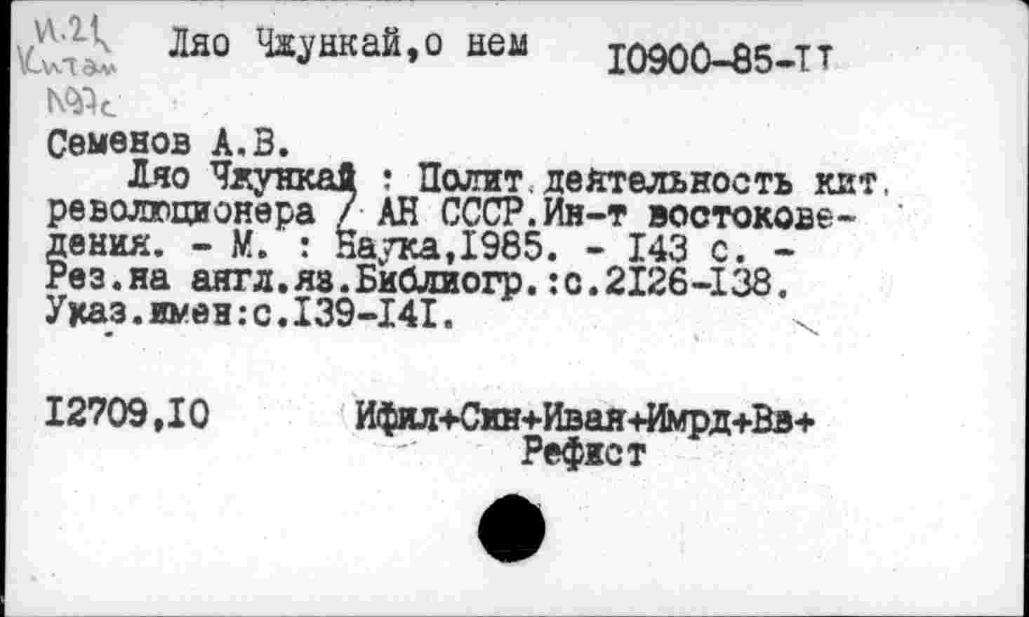 ﻿Ляо Чяункай,о нем
I090Û-Ô5-TT
Ж •
Семенов А.В.
Ляо Чжункай ; Полит. деятельность кат, революционера / АН СССР. Ин-т востоковедения. - М. : Наука,1985. - 143 с. -Рез.на аягл.яз.Библиогр.:с.2126-138. Указ.имен:с.I39-I4I.
12709,10 Ифил+Син+Ивая+Имрд+Вв+
Рефист